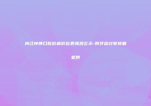 内江钟傅口腔价格价位表情况公示-附牙齿过敏修复案例