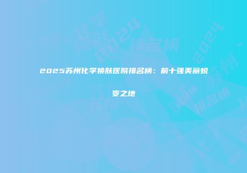 2025苏州化学换肤医院排名榜：前十强美丽蜕变之地