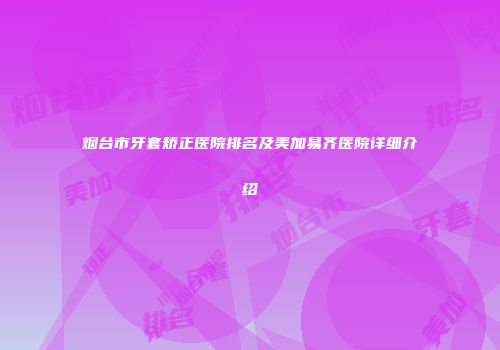 烟台市牙套矫正医院排名及美加易齐医院详细介绍