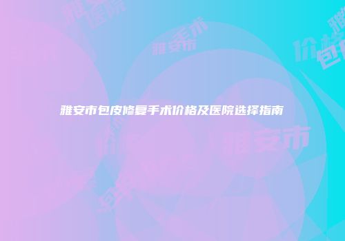 雅安市包皮修复手术价格及医院选择指南