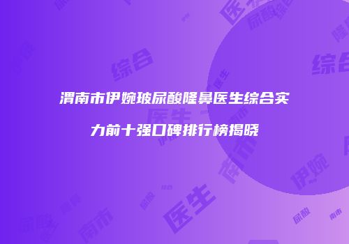 渭南市伊婉玻尿酸隆鼻医生综合实力前十强口碑排行榜揭晓