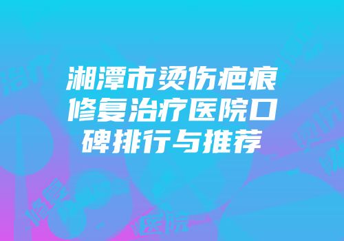 湘潭市烫伤疤痕修复治疗医院口碑排行与推荐