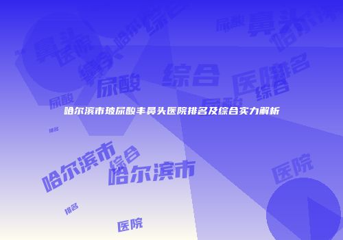 哈尔滨市玻尿酸丰鼻头医院排名及综合实力解析