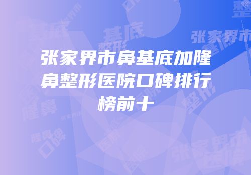 张家界市鼻基底加隆鼻整形医院口碑排行榜前十