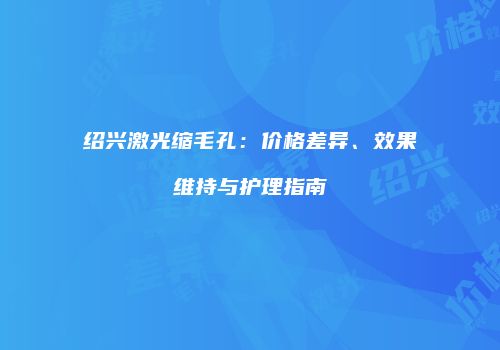 绍兴激光缩毛孔：价格差异、效果维持与护理指南