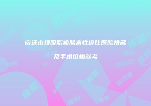 宿迁市颊吸脂瘦脸高性价比医院排名及手术价格参考