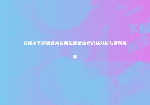 安顺市下颌垂直高位阻生智齿治疗价格分析与医院推荐