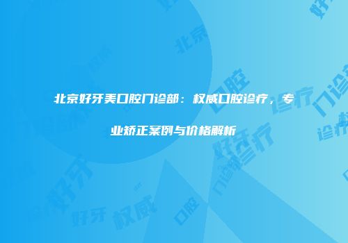 北京好牙美口腔门诊部：权威口腔诊疗，专业矫正案例与价格解析