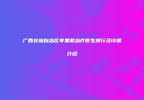 广西壮族自治区苹果肌治疗医生排行及详细介绍