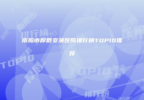 南阳市厚唇变薄医院排行榜TOP10推荐