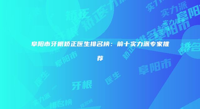 阜阳市牙根矫正医生排名榜：前十实力派专家推荐