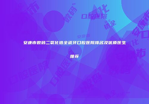 安康市数码二氧化锆全瓷牙口腔医院排名及优质医生推荐