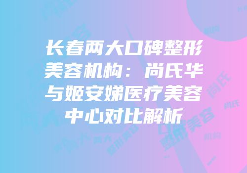 长春两大口碑整形美容机构：尚氏华与姬安娣医疗美容中心对比解析