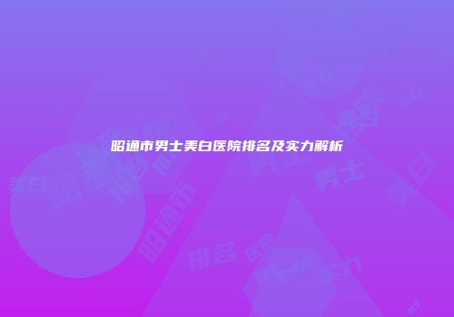 昭通市男士美白医院排名及实力解析
