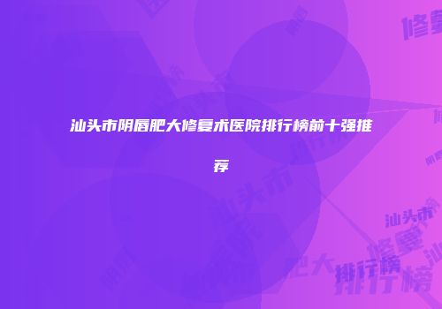 汕头市阴唇肥大修复术医院排行榜前十强推荐
