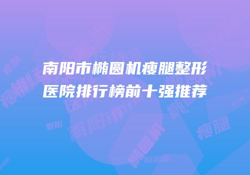 南阳市椭圆机瘦腿整形医院排行榜前十强推荐
