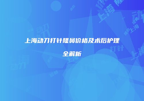上海动刀打针隆鼻价格及术后护理全解析