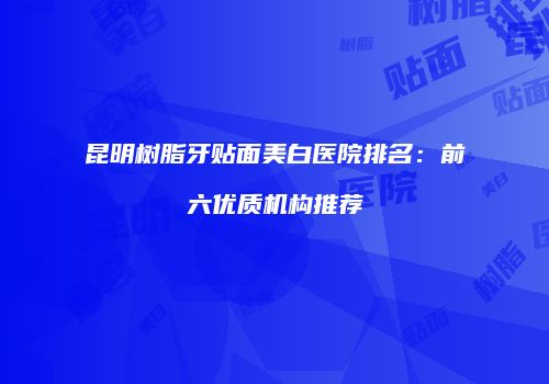 昆明树脂牙贴面美白医院排名：前六优质机构推荐