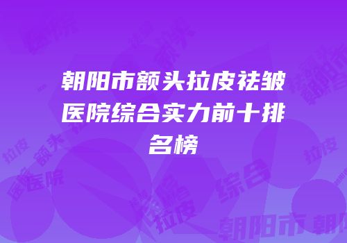 朝阳市额头拉皮祛皱医院综合实力前十排名榜
