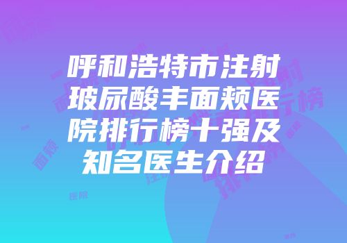呼和浩特市注射玻尿酸丰面颊医院排行榜十强及知名医生介绍