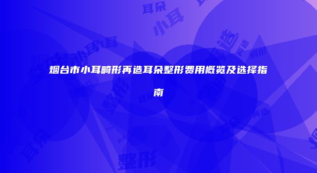 烟台市小耳畸形再造耳朵整形费用概览及选择指南