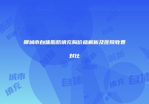 聊城市自体脂肪填充胸价格解析及医院收费对比