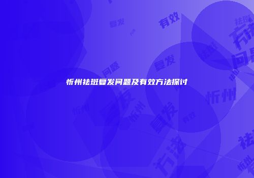 忻州祛斑复发问题及有效方法探讨