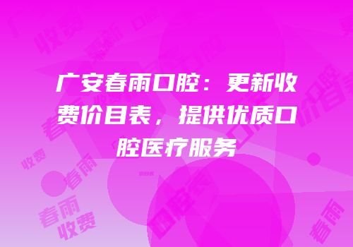 广安春雨口腔：更新收费价目表，提供优质口腔医疗服务