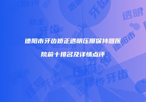 德阳市牙齿矫正透明压膜保持器医院前十排名及详情点评