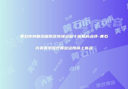 黄石市肿眼泡吸脂医院排名前十佳机构点评-黄石卉美美学医疗美容诊所榜上有名