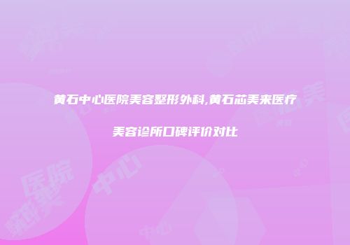 黄石中心医院美容整形外科,黄石芯美来医疗美容诊所口碑评价对比