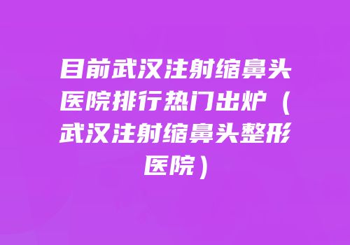 目前武汉注射缩鼻头医院排行热门出炉（武汉注射缩鼻头整形医院）