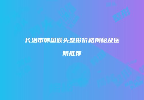 长治市韩国额头整形价格揭秘及医院推荐