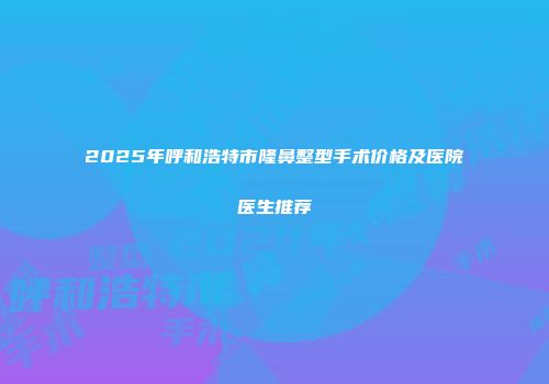 2025年呼和浩特市隆鼻整型手术价格及医院医生推荐