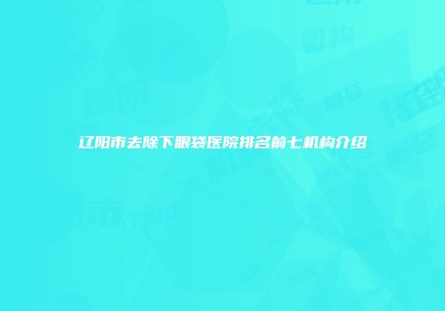 辽阳市去除下眼袋医院排名前七机构介绍