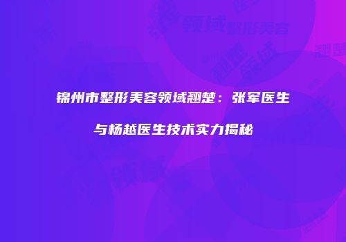 锦州市整形美容领域翘楚：张军医生与杨越医生技术实力揭秘