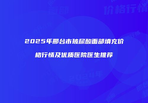 2025年邢台市玻尿酸面部填充价格行情及优质医院医生推荐