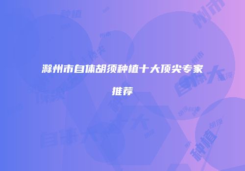 滁州市自体胡须种植十大顶尖专家推荐