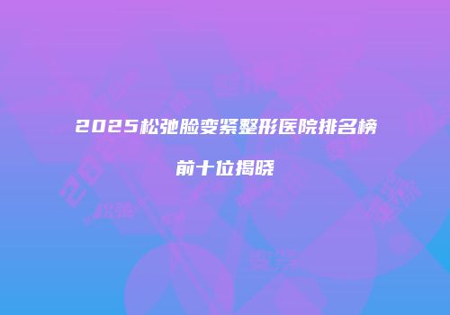 2025松弛脸变紧整形医院排名榜前十位揭晓
