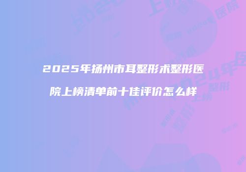 2025年扬州市耳整形术整形医院上榜清单前十佳评价怎么样