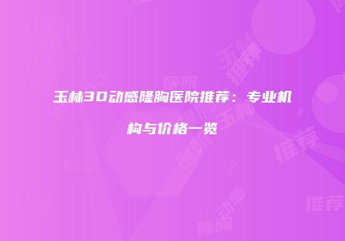 玉林3D动感隆胸医院推荐：专业机构与价格一览
