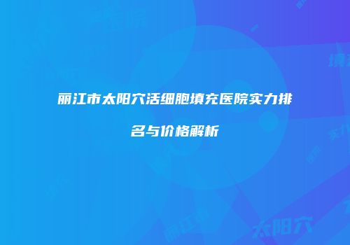 丽江市太阳穴活细胞填充医院实力排名与价格解析