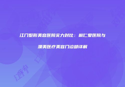 江门整形美容医院实力对比：前仁爱医院与澳美医疗美容门诊部详解