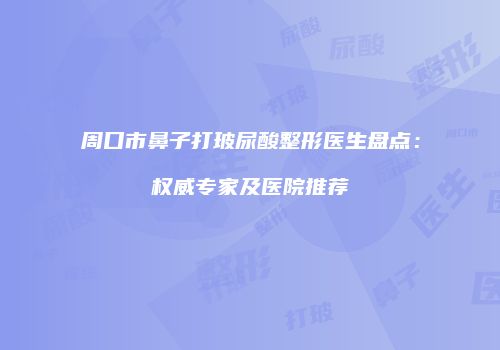 周口市鼻子打玻尿酸整形医生盘点：权威专家及医院推荐