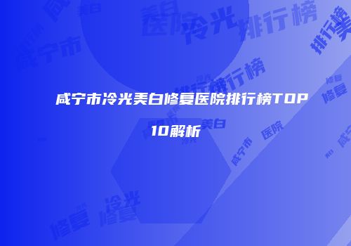 咸宁市冷光美白修复医院排行榜TOP10解析