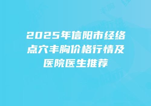 2025年信阳市经络点穴丰胸价格行情及医院医生推荐