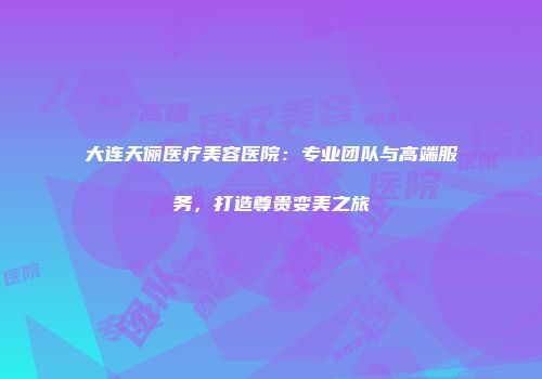 大连天俪医疗美容医院：专业团队与高端服务，打造尊贵变美之旅