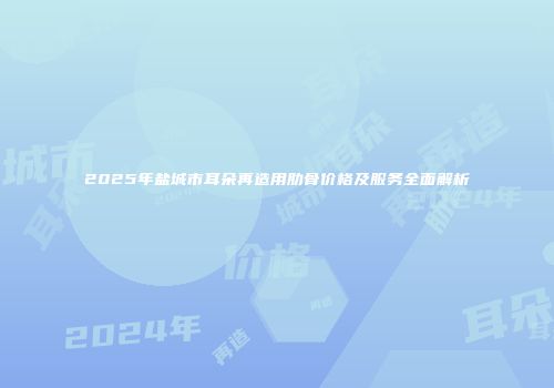 2025年盐城市耳朵再造用肋骨价格及服务全面解析
