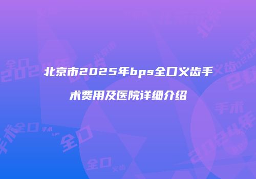北京市2025年bps全口义齿手术费用及医院详细介绍