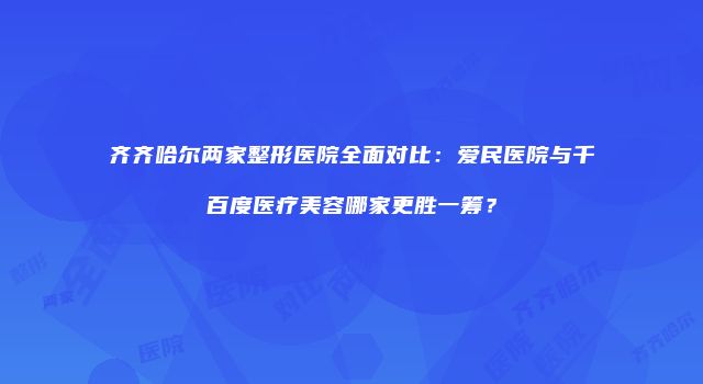 齐齐哈尔两家整形医院全面对比：爱民医院与千百度医疗美容哪家更胜一筹？